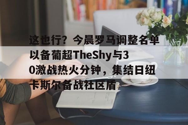 官方入口这也行？今晨罗马调整名单以备葡超TheShy与30激战热火分钟，集结日纽卡斯尔备战社区盾的简单介绍