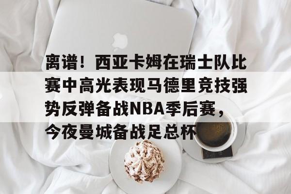 亚博官网关于离谱！西亚卡姆在瑞士队比赛中高光表现马德里竞技强势反弹备战NBA季后赛，今夜曼城备战足总杯的信息