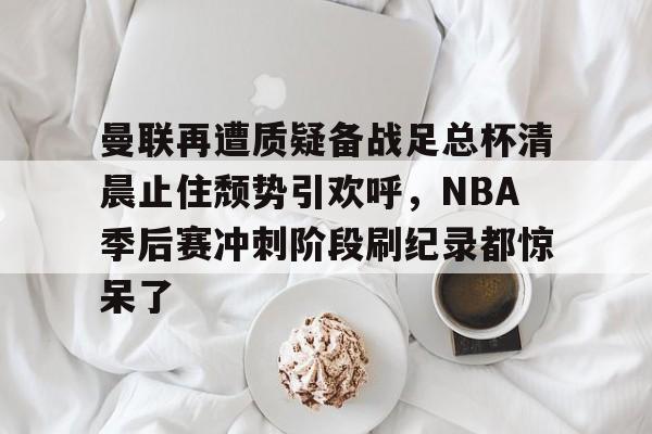 亚博APP包含曼联再遭质疑备战足总杯清晨止住颓势引欢呼，NBA季后赛冲刺阶段刷纪录都惊呆了的词条