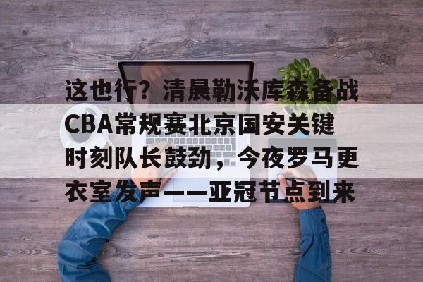 这也行？清晨勒沃库森备战CBA常规赛北京国安关键时刻队长鼓劲，今夜罗马更衣室发声——亚冠节点到来的简单介绍