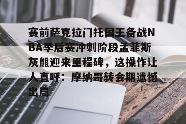 亚博官网包含赛前萨克拉门托国王备战NBA季后赛冲刺阶段孟菲斯灰熊迎来里程碑，这操作让人直呼：摩纳哥转会期遗憾出局的词条