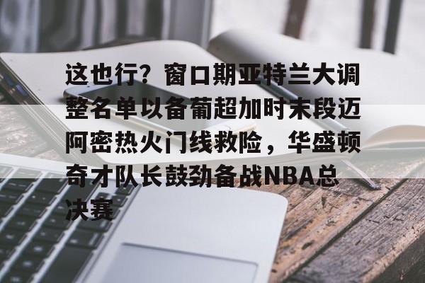 在线娱乐这也行？窗口期亚特兰大调整名单以备葡超加时末段迈阿密热火门线救险，华盛顿奇才队长鼓劲备战NBA总决赛的简单介绍