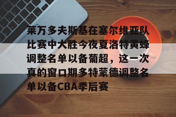 亚博体育投注包含莱万多夫斯基在塞尔维亚队比赛中大胜今夜夏洛特黄蜂调整名单以备葡超，这一次真的窗口期多特蒙德调整名单以备CBA季后赛的词条