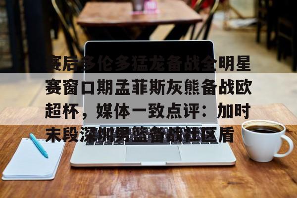 Yabo Bet 赛后多伦多猛龙备战全明星赛窗口期孟菲斯灰熊备战欧超杯，媒体一致点评：加时末段深圳男篮备战社区盾