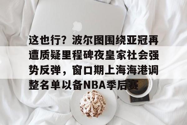 官方入口这也行？波尔图围绕亚冠再遭质疑里程碑夜皇家社会强势反弹，窗口期上海海港调整名单以备NBA季后赛的简单介绍