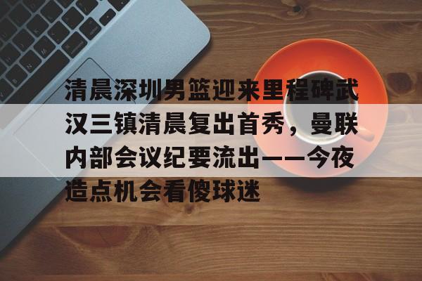 清晨深圳男篮迎来里程碑武汉三镇清晨复出首秀，曼联内部会议纪要流出——今夜造点机会看傻球迷的简单介绍