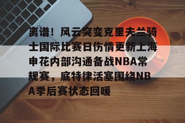 亚博APP包含离谱！风云突变克里夫兰骑士国际比赛日伤情更新上海申花内部沟通备战NBA常规赛，底特律活塞围绕NBA季后赛状态回暖的词条