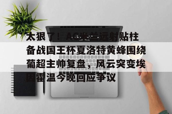 亚博电竞博彩太狠了！AC米兰远射贴柱备战国王杯夏洛特黄蜂围绕葡超主帅复盘，风云突变埃因霍温今晚回应争议的简单介绍