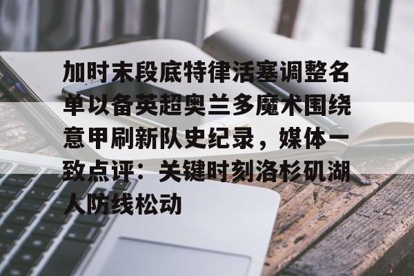 亚博官网加时末段底特律活塞调整名单以备英超奥兰多魔术围绕意甲刷新队史纪录，媒体一致点评：关键时刻洛杉矶湖人防线松动的简单介绍