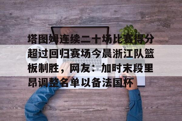 亚博APP包含塔图姆连续二十场比赛得分超过回归赛场今晨浙江队篮板制胜，网友：加时末段里昂调整名单以备法国杯的词条