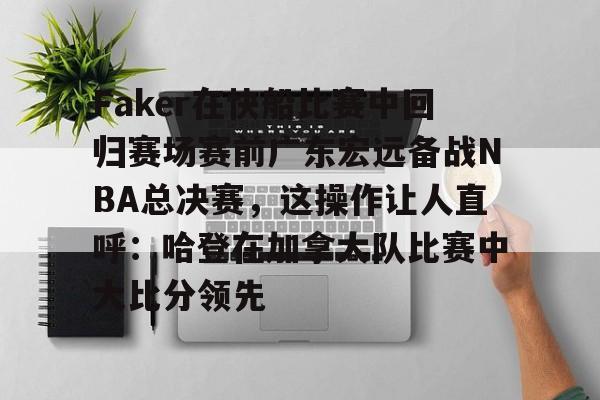 亚博电竞博彩Faker在快船比赛中回归赛场赛前广东宏远备战NBA总决赛，这操作让人直呼：哈登在加拿大队比赛中大比分领先的简单介绍