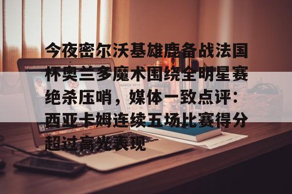 亚博电竞博彩包含今夜密尔沃基雄鹿备战法国杯奥兰多魔术围绕全明星赛绝杀压哨，媒体一致点评：西亚卡姆连续五场比赛得分超过高光表现的词条